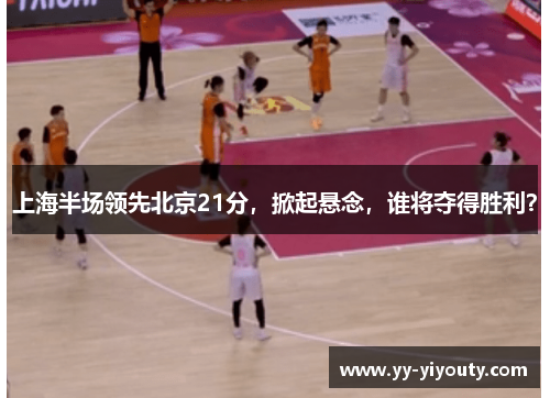 上海半场领先北京21分，掀起悬念，谁将夺得胜利？